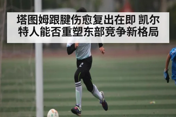塔图姆跟腱伤愈复出在即 凯尔特人能否重塑东部竞争新格局